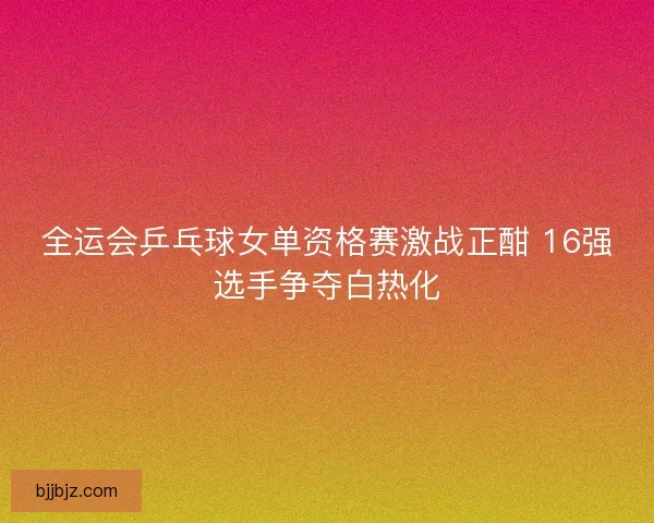 全运会乒乓球女单资格赛激战正酣 16强选手争夺白热化