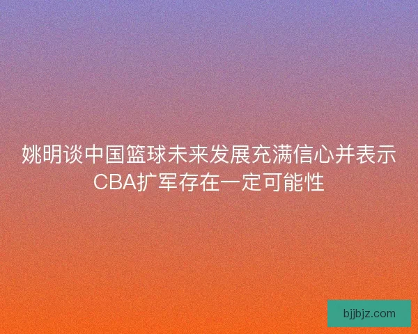 姚明谈中国篮球未来发展充满信心并表示CBA扩军存在一定可能性