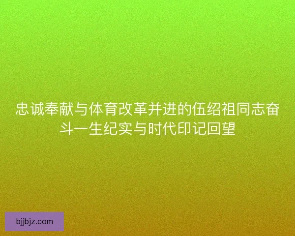 忠诚奉献与体育改革并进的伍绍祖同志奋斗一生纪实与时代印记回望